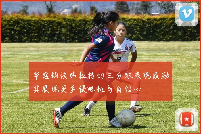 华盛顿谈弗拉格的三分球表现鼓励其展现更多侵略性与自信心