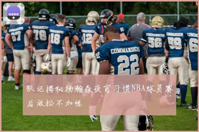 队记揭秘杨瀚森夜宵习惯NBA球员赛后放松不加练