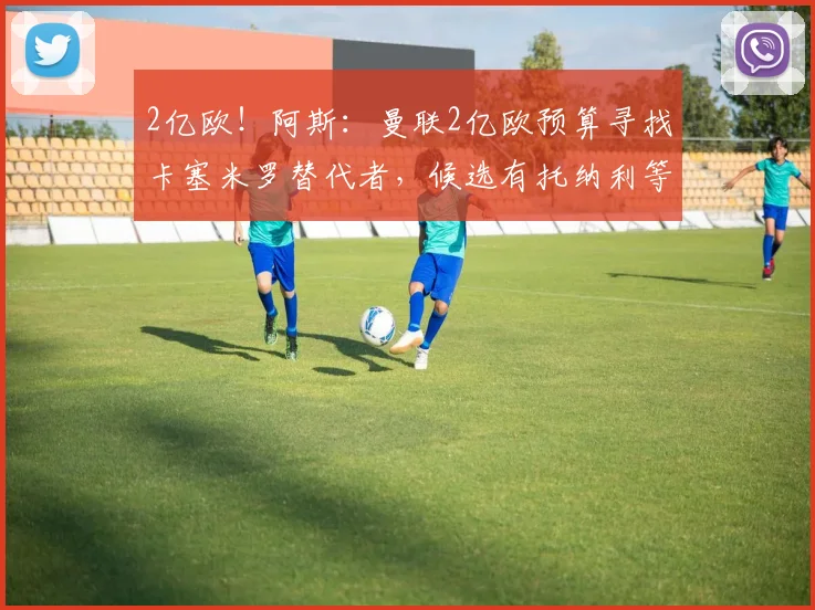 2亿欧！阿斯：曼联2亿欧预算寻找卡塞米罗替代者，候选有托纳利等