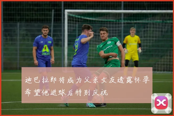 迪巴拉即将成为父亲女友透露怀孕希望他进球后特别庆祝