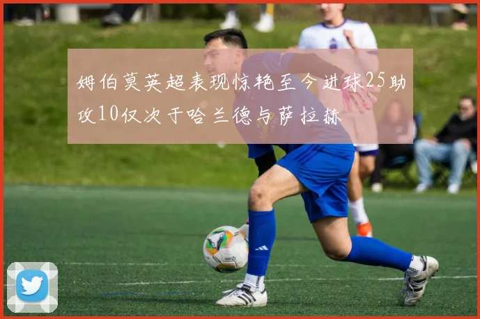 姆伯莫英超表现惊艳至今进球25助攻10仅次于哈兰德与萨拉赫
