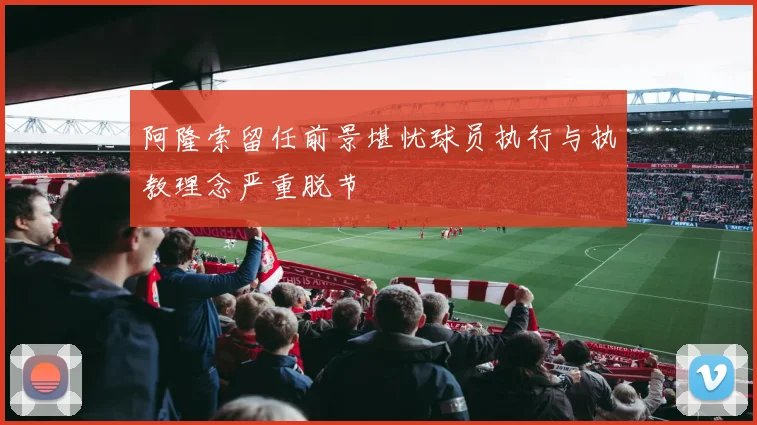 阿隆索留任前景堪忧球员执行与执教理念严重脱节