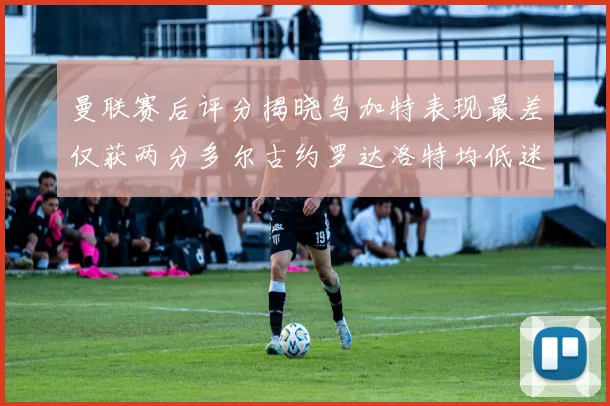 曼联赛后评分揭晓乌加特表现最差仅获两分多尔古约罗达洛特均低迷仅得四分