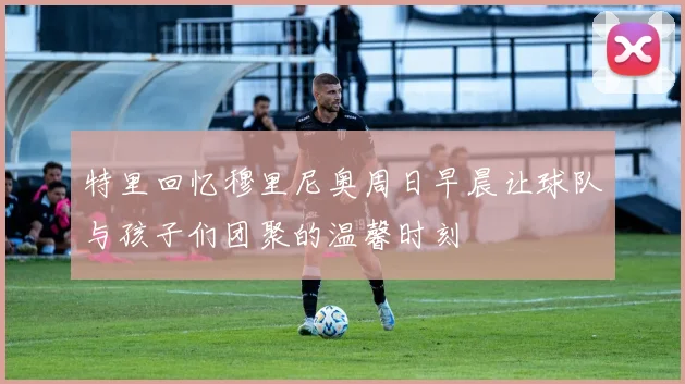 特里回忆穆里尼奥周日早晨让球队与孩子们团聚的温馨时刻
