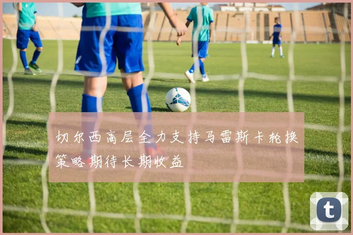 切尔西高层全力支持马雷斯卡轮换策略期待长期收益