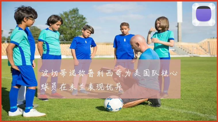 波切蒂诺称普利西奇为美国队核心球员在米兰表现优异
