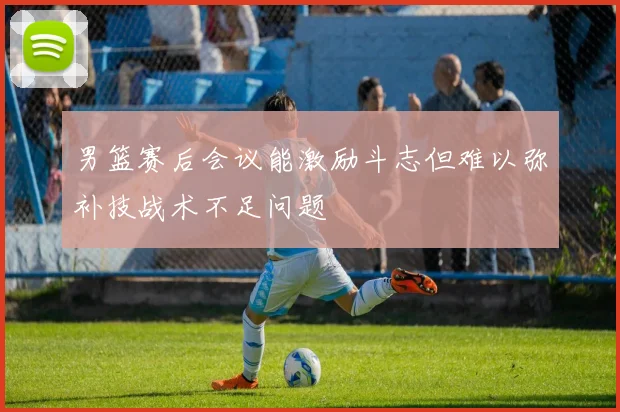 男篮赛后会议能激励斗志但难以弥补技战术不足问题