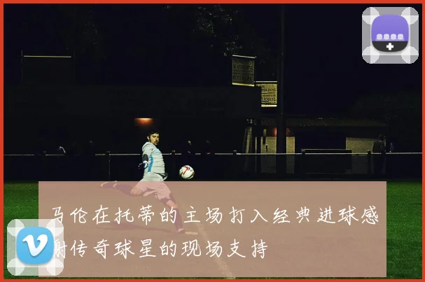 马伦在托蒂的主场打入经典进球感谢传奇球星的现场支持