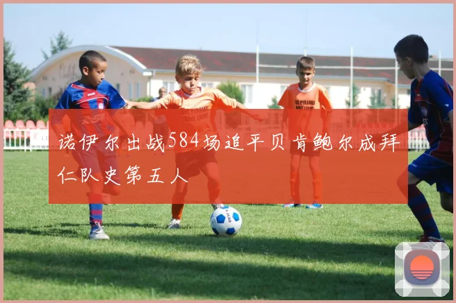 诺伊尔出战584场追平贝肯鲍尔成拜仁队史第五人