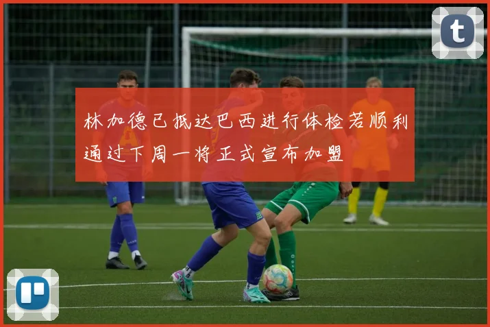 林加德已抵达巴西进行体检若顺利通过下周一将正式宣布加盟