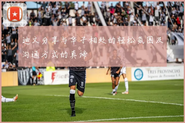 迪文分享与华子相处的轻松氛围及沟通方式的真谛