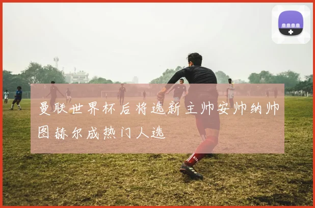 曼联世界杯后将选新主帅安帅纳帅图赫尔成热门人选