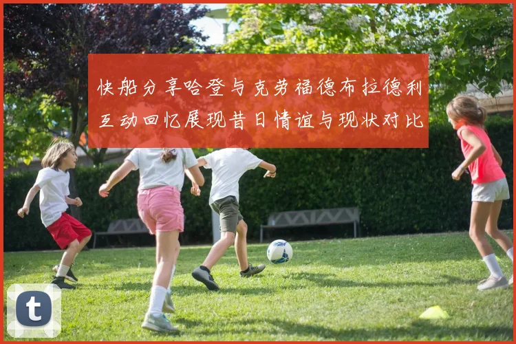 快船分享哈登与克劳福德布拉德利互动回忆展现昔日情谊与现状对比