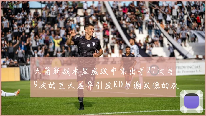 火箭新战术显成效申京出手27次与9次的巨大差异引发KD与谢泼德的欢笑